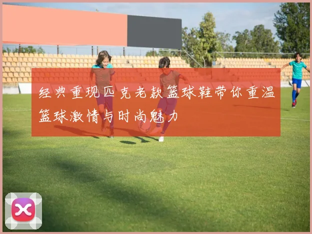 经典重现匹克老款篮球鞋带你重温篮球激情与时尚魅力