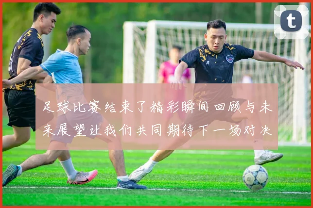 足球比赛结束了精彩瞬间回顾与未来展望让我们共同期待下一场对决
