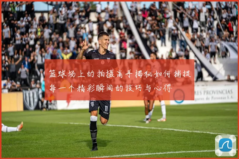 篮球场上的拍摄高手揭秘如何捕捉每一个精彩瞬间的技巧与心得